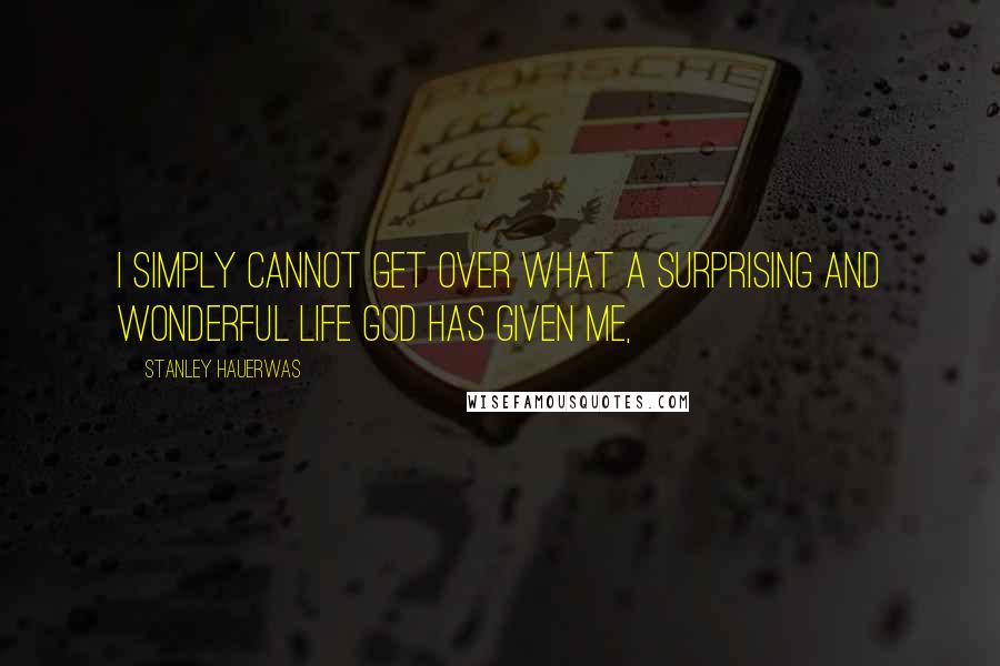 Stanley Hauerwas Quotes: I simply cannot get over what a surprising and wonderful life God has given me,