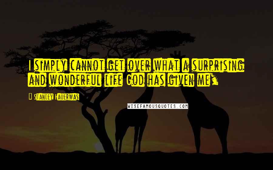 Stanley Hauerwas Quotes: I simply cannot get over what a surprising and wonderful life God has given me,