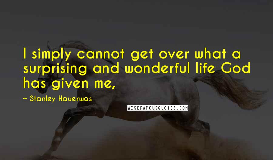 Stanley Hauerwas Quotes: I simply cannot get over what a surprising and wonderful life God has given me,