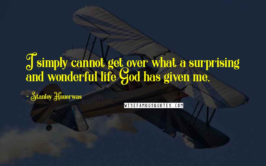 Stanley Hauerwas Quotes: I simply cannot get over what a surprising and wonderful life God has given me,
