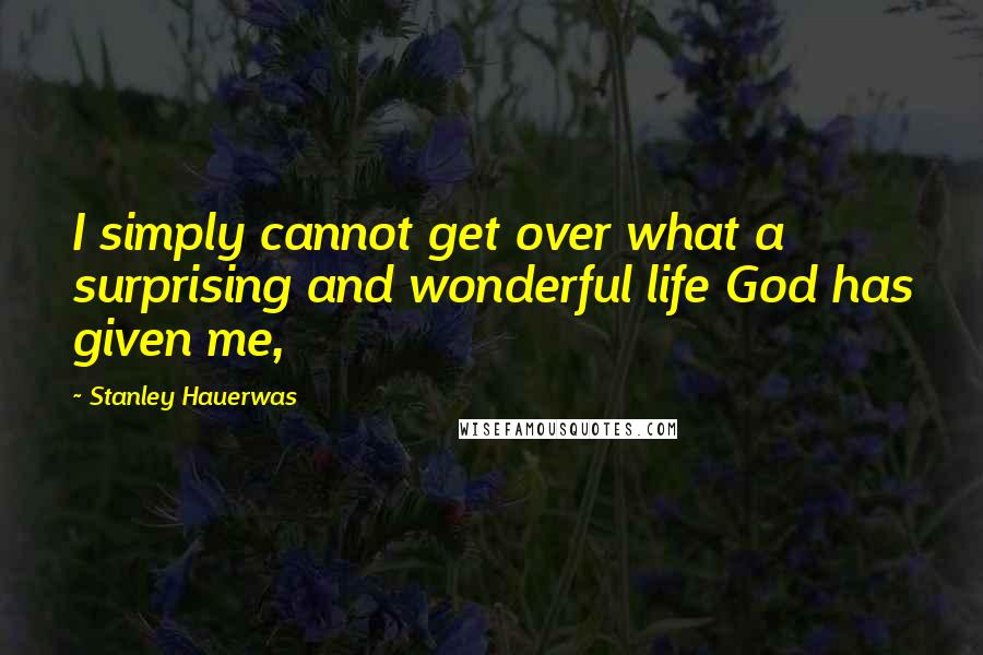 Stanley Hauerwas Quotes: I simply cannot get over what a surprising and wonderful life God has given me,