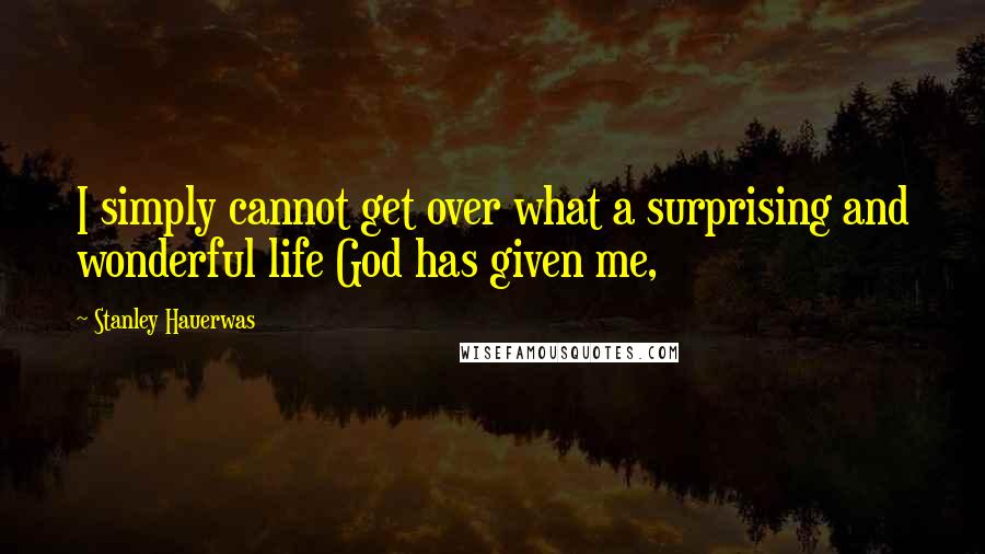 Stanley Hauerwas Quotes: I simply cannot get over what a surprising and wonderful life God has given me,