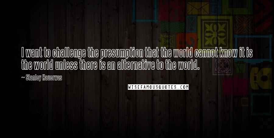 Stanley Hauerwas Quotes: I want to challenge the presumption that the world cannot know it is the world unless there is an alternative to the world.