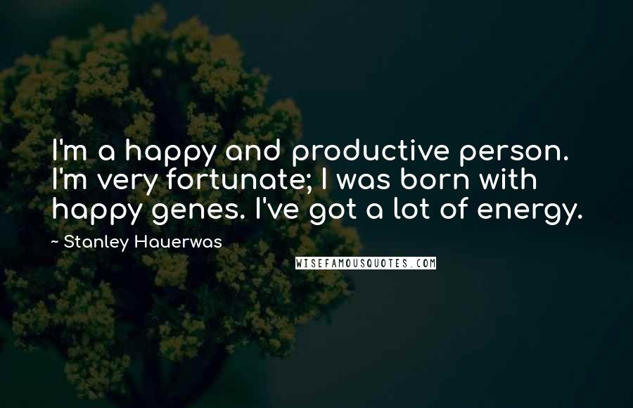 Stanley Hauerwas Quotes: I'm a happy and productive person. I'm very fortunate; I was born with happy genes. I've got a lot of energy.
