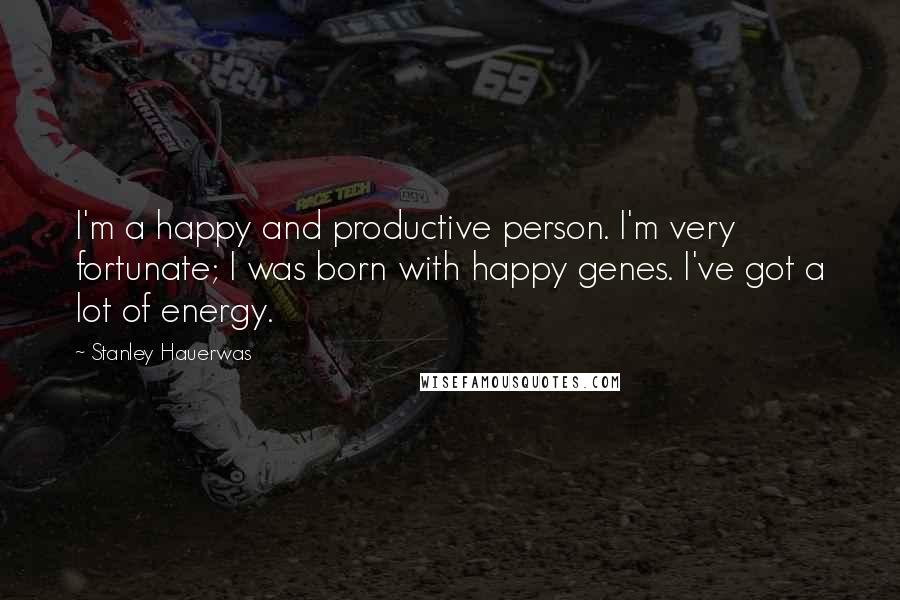 Stanley Hauerwas Quotes: I'm a happy and productive person. I'm very fortunate; I was born with happy genes. I've got a lot of energy.