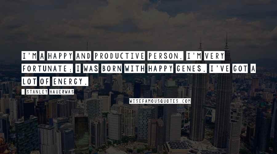 Stanley Hauerwas Quotes: I'm a happy and productive person. I'm very fortunate; I was born with happy genes. I've got a lot of energy.