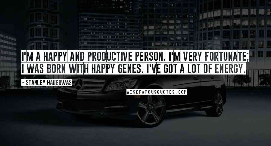 Stanley Hauerwas Quotes: I'm a happy and productive person. I'm very fortunate; I was born with happy genes. I've got a lot of energy.