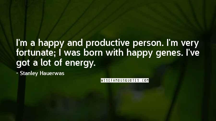 Stanley Hauerwas Quotes: I'm a happy and productive person. I'm very fortunate; I was born with happy genes. I've got a lot of energy.