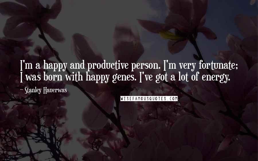 Stanley Hauerwas Quotes: I'm a happy and productive person. I'm very fortunate; I was born with happy genes. I've got a lot of energy.