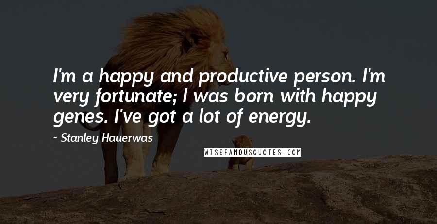 Stanley Hauerwas Quotes: I'm a happy and productive person. I'm very fortunate; I was born with happy genes. I've got a lot of energy.