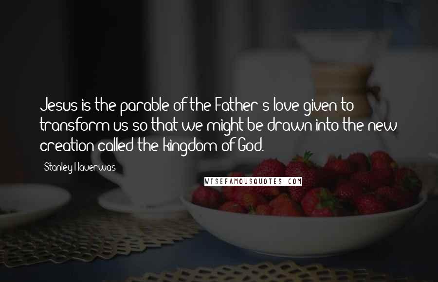 Stanley Hauerwas Quotes: Jesus is the parable of the Father's love given to transform us so that we might be drawn into the new creation called the kingdom of God.