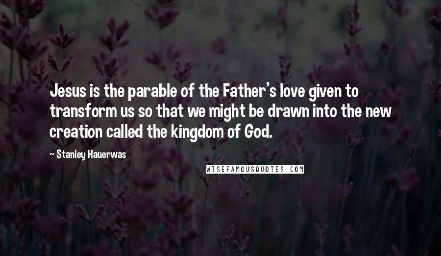 Stanley Hauerwas Quotes: Jesus is the parable of the Father's love given to transform us so that we might be drawn into the new creation called the kingdom of God.