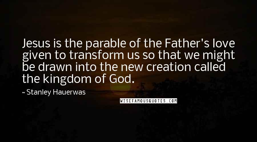 Stanley Hauerwas Quotes: Jesus is the parable of the Father's love given to transform us so that we might be drawn into the new creation called the kingdom of God.