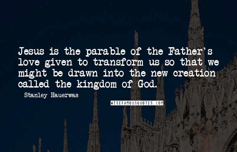 Stanley Hauerwas Quotes: Jesus is the parable of the Father's love given to transform us so that we might be drawn into the new creation called the kingdom of God.