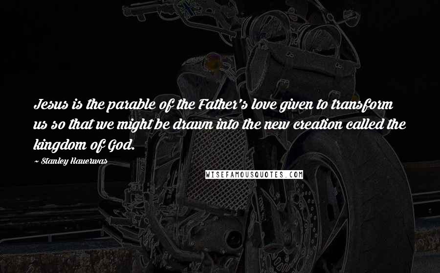 Stanley Hauerwas Quotes: Jesus is the parable of the Father's love given to transform us so that we might be drawn into the new creation called the kingdom of God.