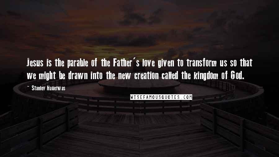 Stanley Hauerwas Quotes: Jesus is the parable of the Father's love given to transform us so that we might be drawn into the new creation called the kingdom of God.