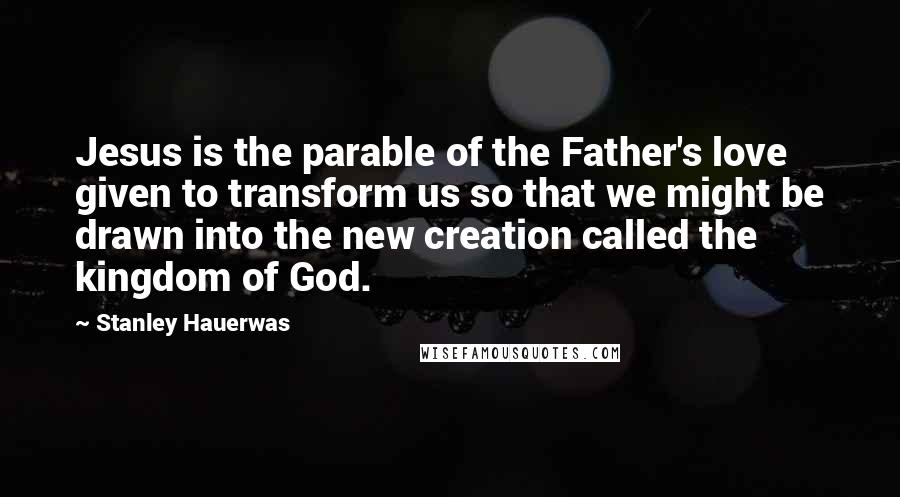 Stanley Hauerwas Quotes: Jesus is the parable of the Father's love given to transform us so that we might be drawn into the new creation called the kingdom of God.