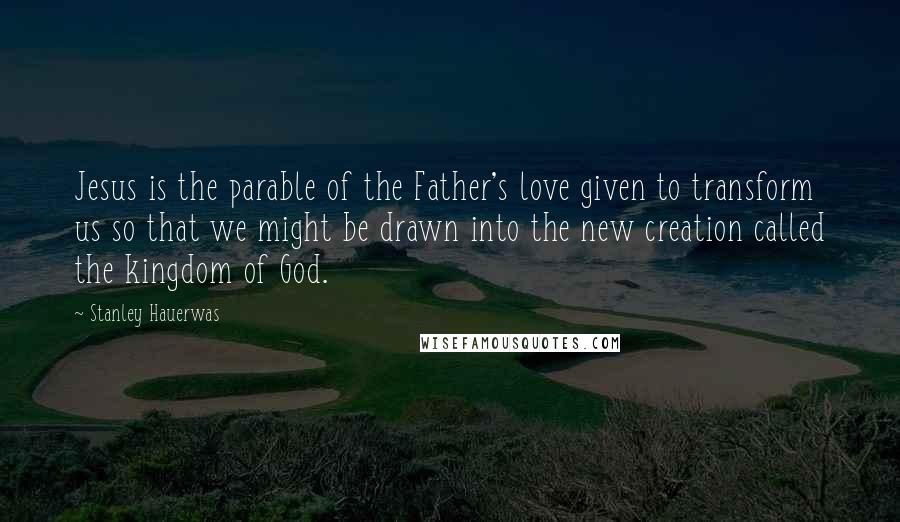 Stanley Hauerwas Quotes: Jesus is the parable of the Father's love given to transform us so that we might be drawn into the new creation called the kingdom of God.