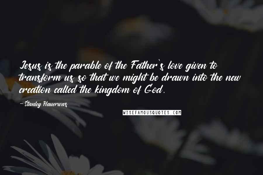 Stanley Hauerwas Quotes: Jesus is the parable of the Father's love given to transform us so that we might be drawn into the new creation called the kingdom of God.