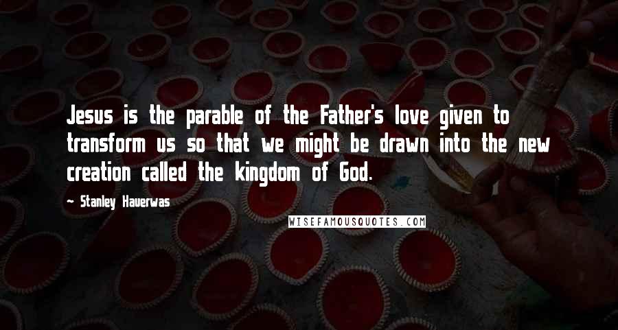 Stanley Hauerwas Quotes: Jesus is the parable of the Father's love given to transform us so that we might be drawn into the new creation called the kingdom of God.