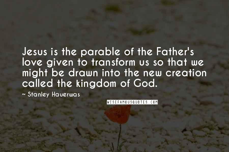 Stanley Hauerwas Quotes: Jesus is the parable of the Father's love given to transform us so that we might be drawn into the new creation called the kingdom of God.