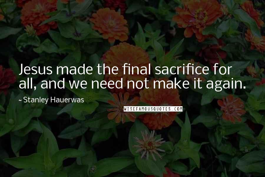 Stanley Hauerwas Quotes: Jesus made the final sacrifice for all, and we need not make it again.
