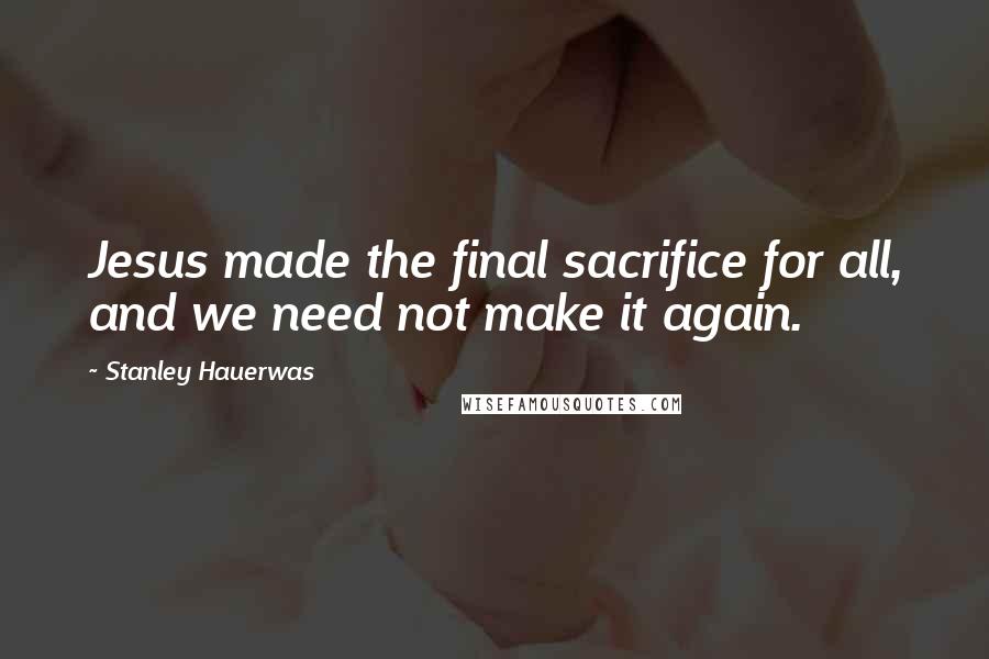 Stanley Hauerwas Quotes: Jesus made the final sacrifice for all, and we need not make it again.