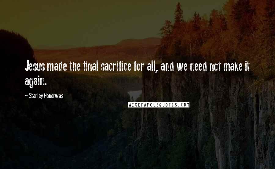 Stanley Hauerwas Quotes: Jesus made the final sacrifice for all, and we need not make it again.