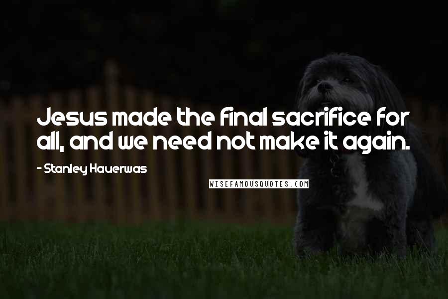 Stanley Hauerwas Quotes: Jesus made the final sacrifice for all, and we need not make it again.