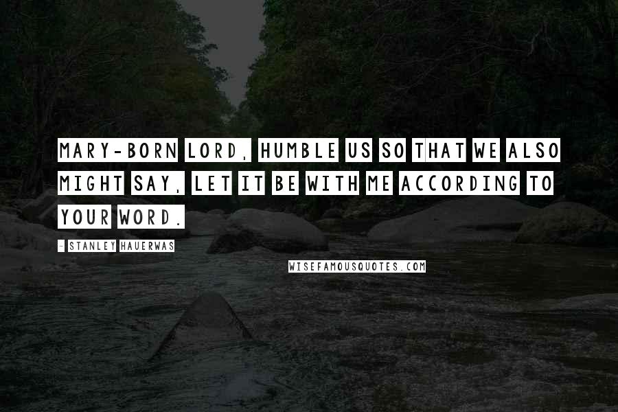 Stanley Hauerwas Quotes: Mary-born Lord, humble us so that we also might say, Let it be with me according to your word.