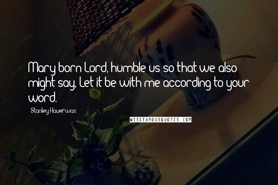 Stanley Hauerwas Quotes: Mary-born Lord, humble us so that we also might say, Let it be with me according to your word.