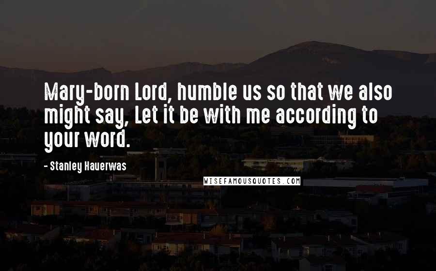 Stanley Hauerwas Quotes: Mary-born Lord, humble us so that we also might say, Let it be with me according to your word.