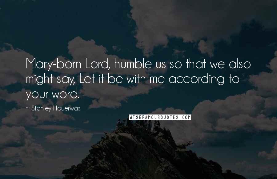 Stanley Hauerwas Quotes: Mary-born Lord, humble us so that we also might say, Let it be with me according to your word.