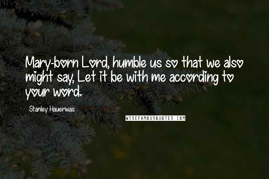 Stanley Hauerwas Quotes: Mary-born Lord, humble us so that we also might say, Let it be with me according to your word.