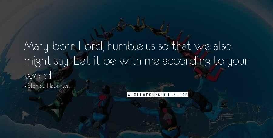 Stanley Hauerwas Quotes: Mary-born Lord, humble us so that we also might say, Let it be with me according to your word.
