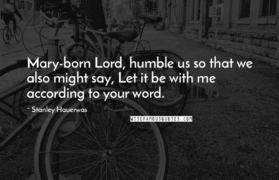 Stanley Hauerwas Quotes: Mary-born Lord, humble us so that we also might say, Let it be with me according to your word.