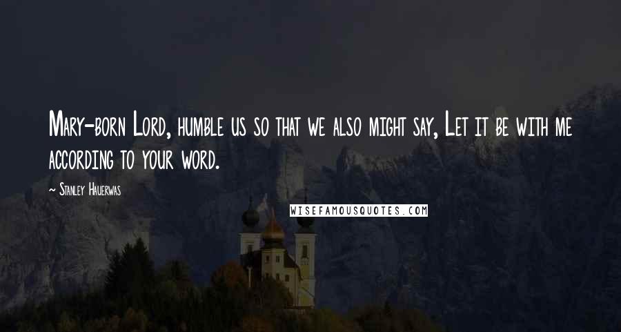 Stanley Hauerwas Quotes: Mary-born Lord, humble us so that we also might say, Let it be with me according to your word.