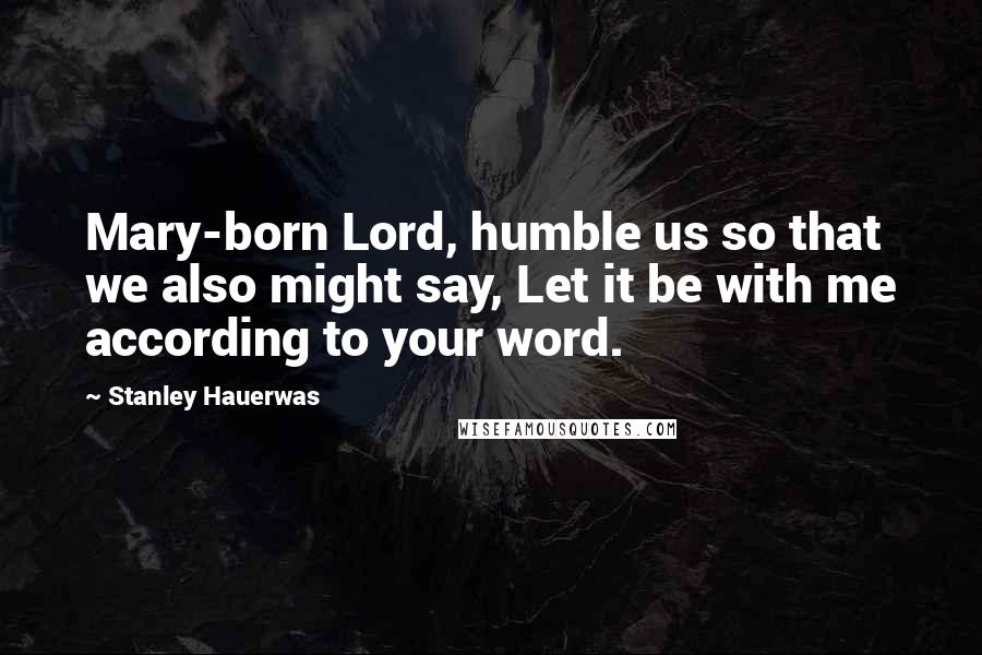 Stanley Hauerwas Quotes: Mary-born Lord, humble us so that we also might say, Let it be with me according to your word.