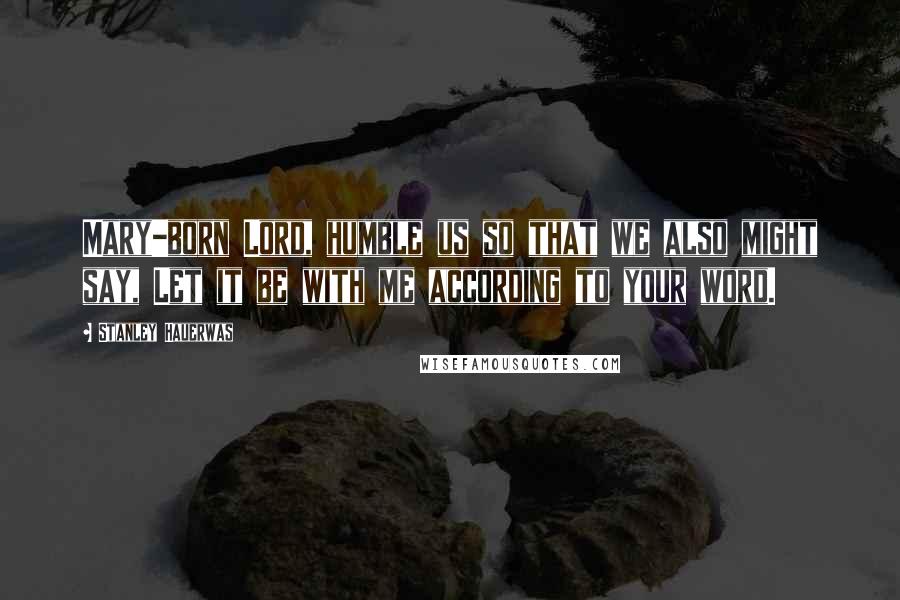 Stanley Hauerwas Quotes: Mary-born Lord, humble us so that we also might say, Let it be with me according to your word.