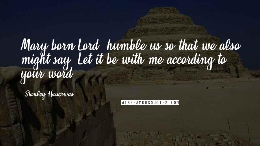 Stanley Hauerwas Quotes: Mary-born Lord, humble us so that we also might say, Let it be with me according to your word.