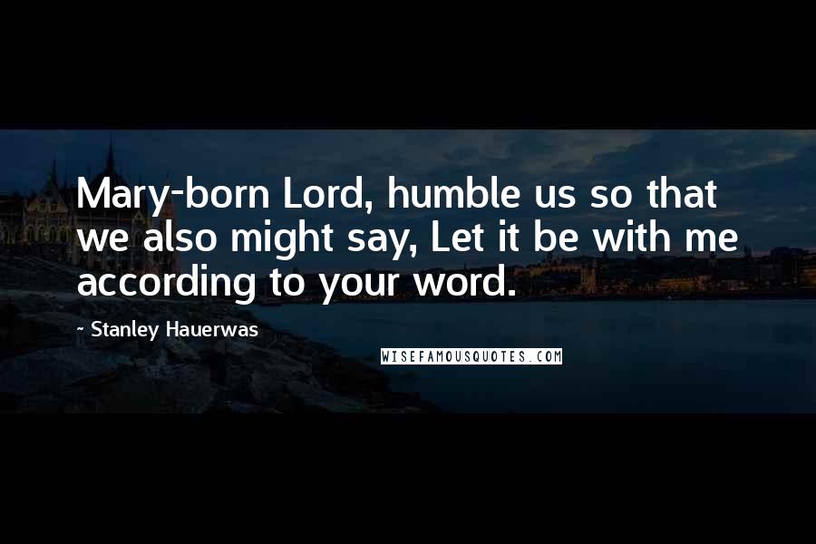 Stanley Hauerwas Quotes: Mary-born Lord, humble us so that we also might say, Let it be with me according to your word.