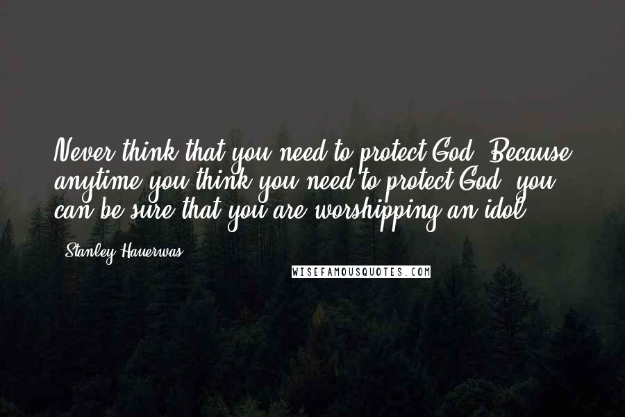 Stanley Hauerwas Quotes: Never think that you need to protect God. Because anytime you think you need to protect God, you can be sure that you are worshipping an idol.