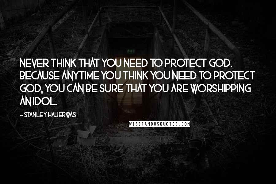 Stanley Hauerwas Quotes: Never think that you need to protect God. Because anytime you think you need to protect God, you can be sure that you are worshipping an idol.