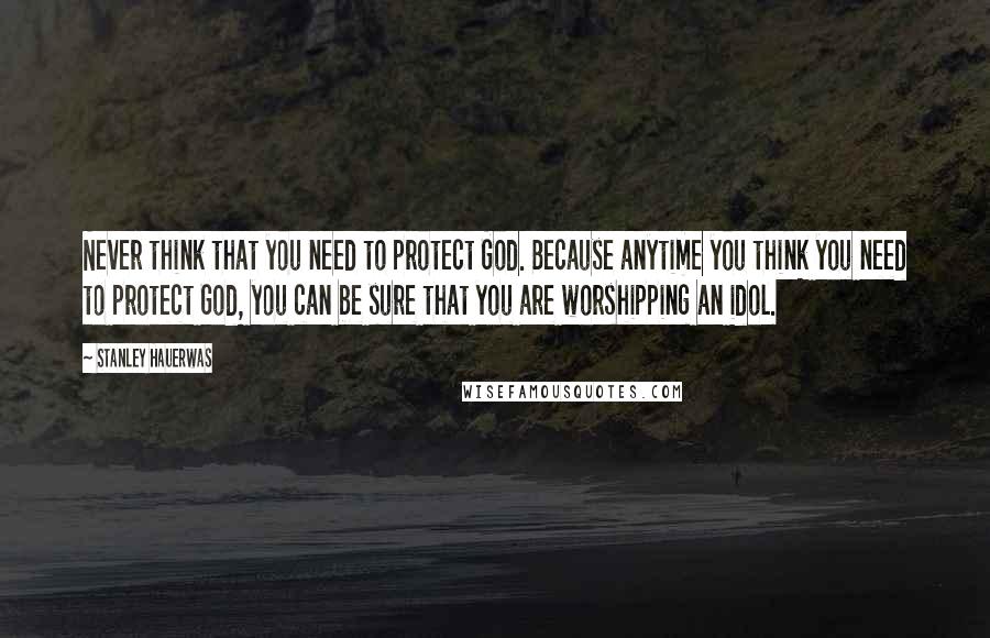 Stanley Hauerwas Quotes: Never think that you need to protect God. Because anytime you think you need to protect God, you can be sure that you are worshipping an idol.