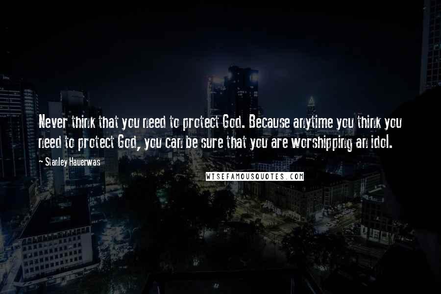 Stanley Hauerwas Quotes: Never think that you need to protect God. Because anytime you think you need to protect God, you can be sure that you are worshipping an idol.