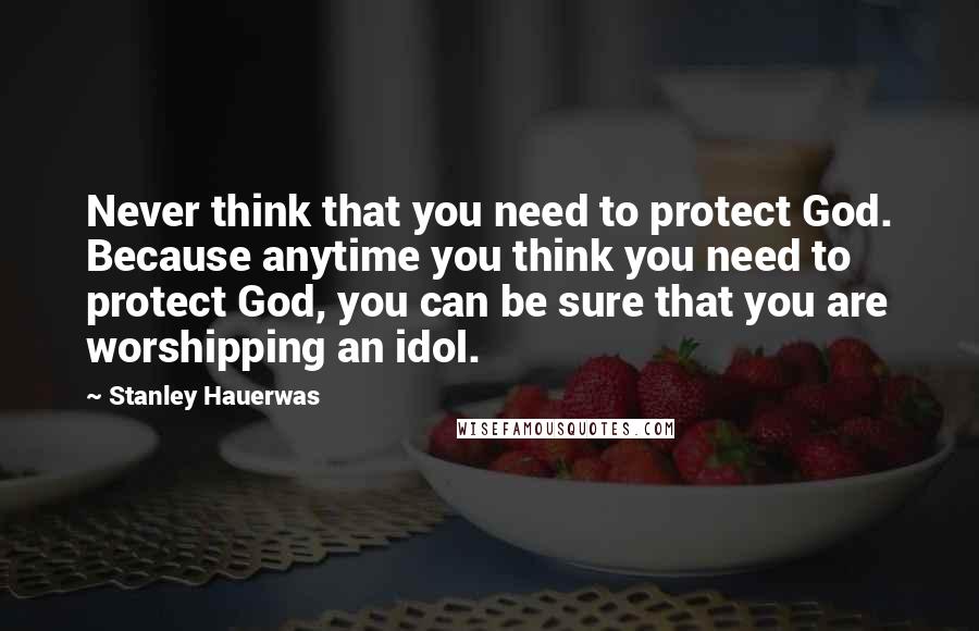 Stanley Hauerwas Quotes: Never think that you need to protect God. Because anytime you think you need to protect God, you can be sure that you are worshipping an idol.