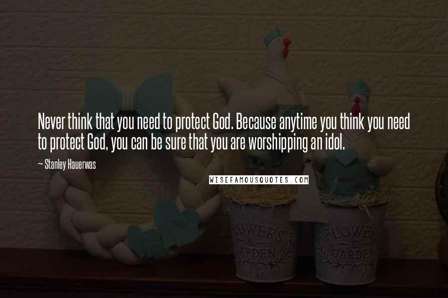 Stanley Hauerwas Quotes: Never think that you need to protect God. Because anytime you think you need to protect God, you can be sure that you are worshipping an idol.