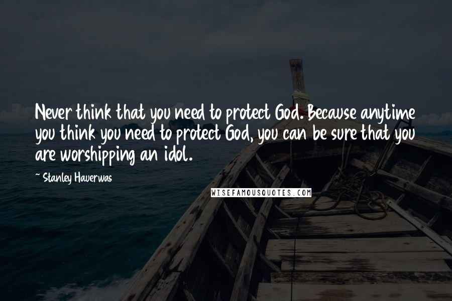 Stanley Hauerwas Quotes: Never think that you need to protect God. Because anytime you think you need to protect God, you can be sure that you are worshipping an idol.
