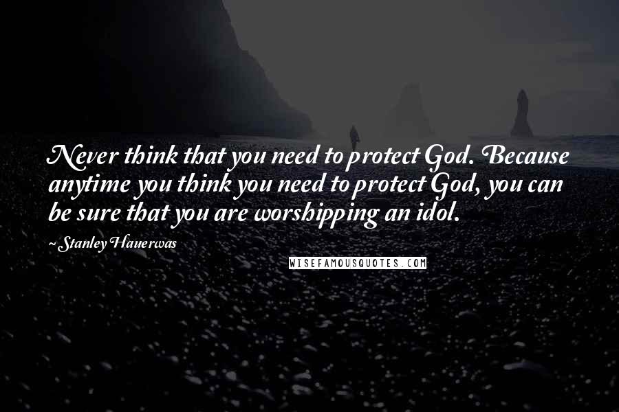 Stanley Hauerwas Quotes: Never think that you need to protect God. Because anytime you think you need to protect God, you can be sure that you are worshipping an idol.