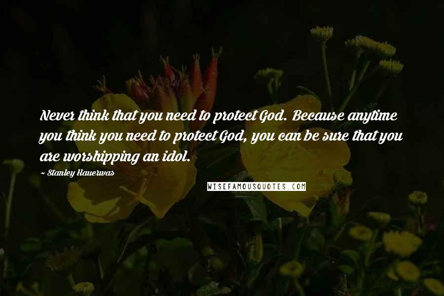Stanley Hauerwas Quotes: Never think that you need to protect God. Because anytime you think you need to protect God, you can be sure that you are worshipping an idol.